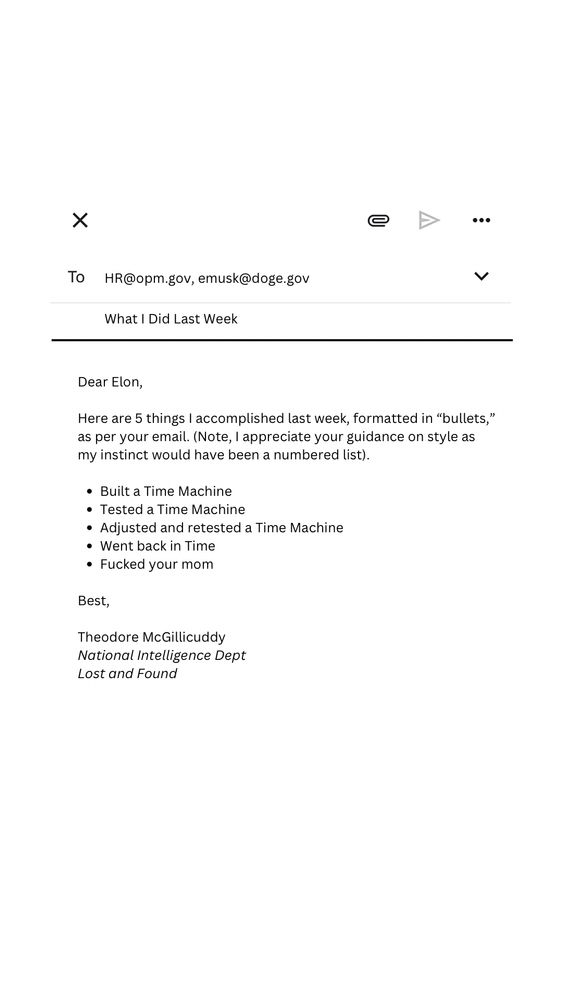  Elon,

Here are 5 things I accomplished last week, formatted in “bullets,” as per your email. (Note, I appreciate your guidance on style as my instinct would have been a numbered list).

Built a Time Machine 
Tested a Time Machine 
Adjusted and retested a Time Machine 
Went back in Time
Fucked your mom

Best,

Theodore McGillicuddy  
National Intelligence Dept
Lost and Found