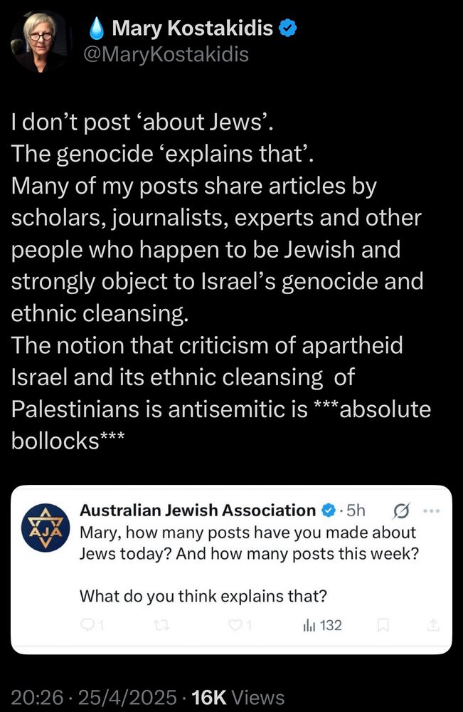 Mary Kostakidis on Twitter @MaryKostakidis has a screenshot of a 
Post aimed at her from 
Australian Jewish Association
‘Mary, how many posts have you made about Jews today? And how many posts this week?’
What do you think explains that? 

Mary’s reply text,
I don't post 'about Jews'.
The genocide 'explains that'.
Many of my posts share articles by scholars, journalists, experts and other people who happen to be Jewish and strongly object to Israel's genocide and ethnic cleansing.
The notion that criticism of apartheid
Israel and its ethnic cleansing of Palestinians is antisemitic is ***absolute bollocks***
Date 25 April 2025 