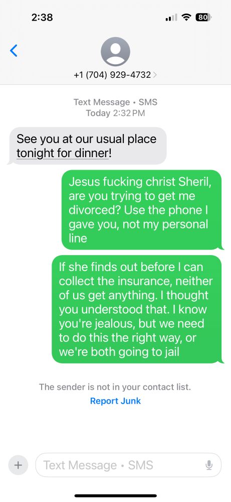 See you at our usual place tonight for dinner!

Jesus fucking christ Sheril, are you trying to get me divorced? Use the phone I gave you, not my personal line
If she finds out before I can collect the insurance, neither of us get anything. I thought you understood that. I know you're jealous, but we need to do this the right way, or we're both going to jail