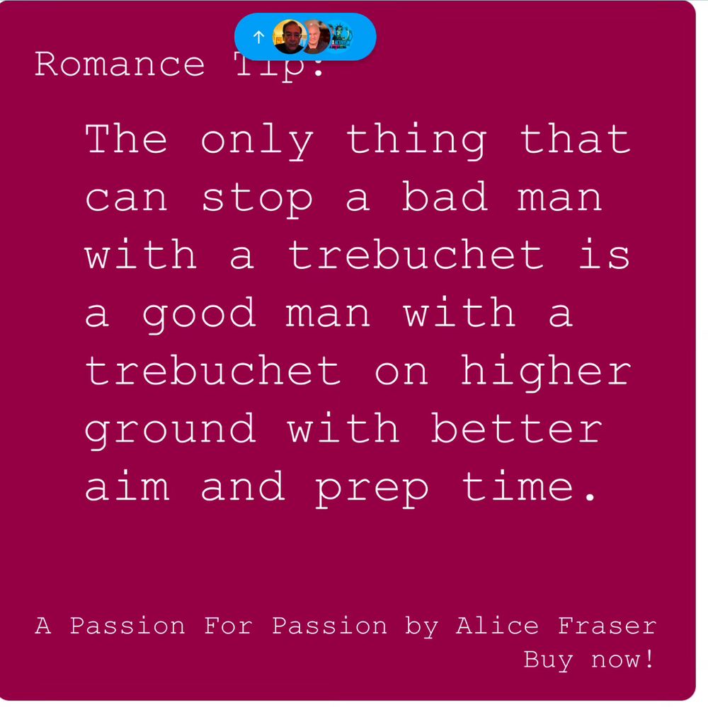 Romance tip: The only thing that can stop a bad man with a trebuchet is a good man with a trebuchet on higher ground with better aim and prep time. “A Passion For Passion” by Alice Fraser. Buy now.