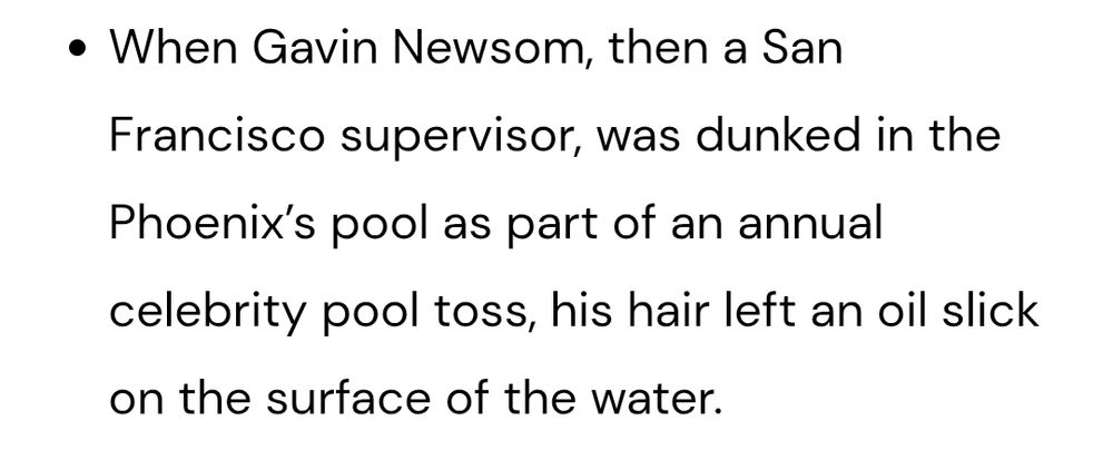 When Gavin Newsom, then a San Francisco supervisor, was dunked in the Phoenix’s pool as part of an annual celebrity pool toss, his hair left an oil slick on the surface of the water.