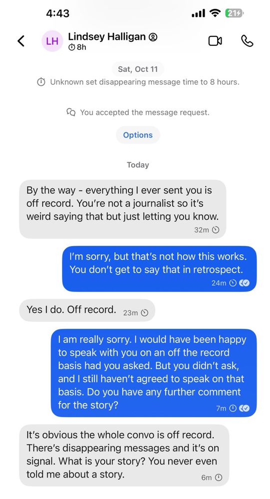 Lindsey Halligan: By the way - everything I ever sent to you is off record. You're not a journalist so it's weird saying that but just letting you know.

Anna: I'm sorry, but that's not how this works. You don't get to say that in retrospect.

Lindsey: Yes I do. Off record.

Anna: I am really sorry. I would have been happy to speak with you on an off the record basis had you asked. But you didn't ask, and I still haven't agreed to speak on that basis. Do you have any further comment for the story?

Lindsey: It's obvious the whole convo is off record. There's disappearing messages and it's on signal What is your story? You never even told me about a story.