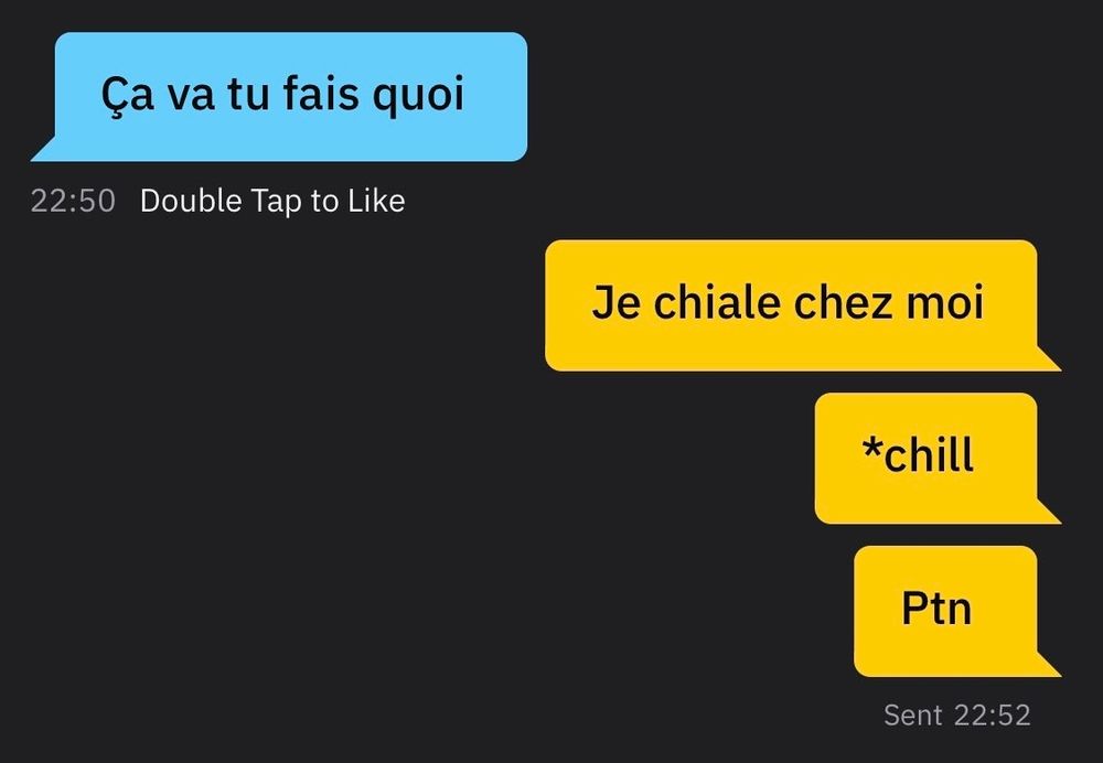 Personne 1 :
- Ça va tu fais quoi ?
Personne 2 :
- Je chiale chez moi
- *Chill
- Putain
