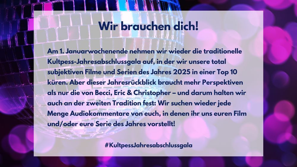 Wir brauchen dich! 
Am 1. Januarwochenende nehmen wir wieder die traditionelle Kultpess-Jahresabschlussgala auf, in der wir unsere total subjektiven Filme und Serien des Jahres 2025 in einer Top 10 küren. Aber dieser Jahresrückblick braucht mehr Perspektiven als nur die von Becci, Eric & Christopher – und darum halten wir auch an der zweiten Tradition fest: Wir suchen wieder jede Menge Audiokommentare von euch, in denen ihr uns euren Film und/oder eure Serie des Jahres vorstellt!
#KultpessJahresabschlussgala