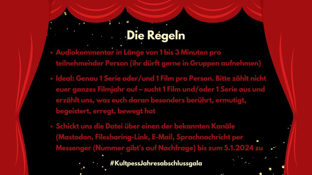 Die Regeln: Audiokommentar in Länge von 1 bis 3 Minuten pro teilnehmender Person (ihr dürft gerne in Gruppen aufnehmen)

Ideal: Genau 1 Serie oder/und 1 Film pro Person. Bitte zählt nicht euer ganzes Filmjahr auf – sucht 1 Film und/oder 1 Serie aus und erzählt uns, was euch daran besonders berührt, ermutigt, begeistert, erregt, bewegt hat

Schickt uns die Datei über einen der bekannten Kanäle (Mastodon, Filesharing-Link, E-Mail, Sprachnachricht per Messenger (Nummer gibt's auf Nachfrage) bis zum 5.1.2024 zu