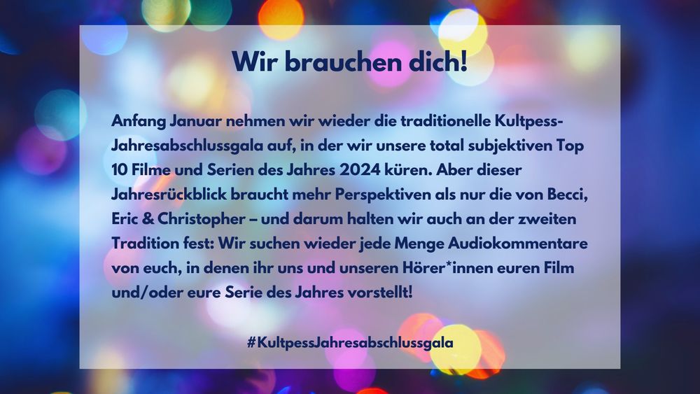 Wir brauchen dich! Anfang Januar nehmen wir wieder die traditionelle Kultpess-Jahresabschlussgala auf, in der wir unsere total subjektiven Top 10 Filme und Serien des Jahres 2024 küren. Aber dieser Jahresrückblick braucht mehr Perspektiven als nur die von Becci, Eric & Christopher – und darum halten wir auch an der zweiten Tradition fest: Wir suchen wieder jede Menge Audiokommentare von euch, in denen ihr uns und unseren Hörer*innen euren Film oder eure Serie des Jahres vorstellt! #KultpessJahresabschlussgala