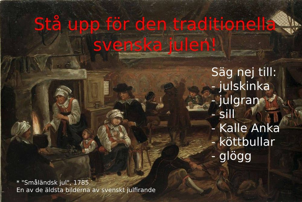 Stå upp för den traditionella svenska julen! 
Säg nej till:
- julskinka
- julgran
- sill
- Kalle Anka
- köttbullar
- glögg

* "Småländsk jul", 1785.
En av de äldsta bilderna av svenskt julfirande