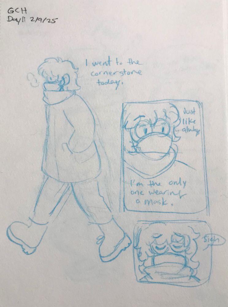 Sketchbook page. Top reads “GCH Day 12, 2/10/25”, written in black ink. The rest is drawn in light blue pencil. Comic starts with a drawing of myself walking outside in a big coat, with scarf and mask. Text reads “I went to the corner store today.” Panel next to it is a close up up of my face. Text reads “A like always, I’m the only one wearing a mask“. The panel branch is shows me looking down and sighing.