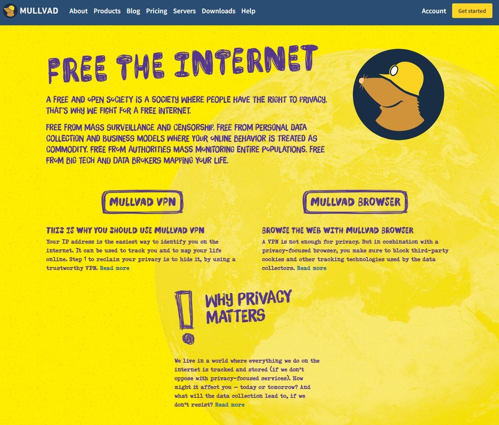 FREE THE INTERNET:

A free and open society is a society where people have the right to privacy. That’s why we fight for a free internet.

Free from mass surveillance and censorship. Free from personal data collection and business models where your online behavior is treated as commodity. Free from authorities mass monitoring entire populations. Free from big tech and data brokers mapping your life.

This is why you should use Mullvad VPN:
Your IP address is the easiest way to identify you on the internet. It can be used to track you and to map your life online. Step 1 to reclaim your privacy is to hide it, by using a trustworthy VPN.

Browse the web with Mullvad Browser:
A VPN is not enough for privacy. But in combination with a privacy-focused browser, you make sure to block third-party cookies and other tracking technologies used by the data collectors.

Why privacy matters:
We live in a world where everything we do on the internet is tracked and stored (if we don’t oppose with privacy-focused services). How might it affect you – today or tomorrow? And what will the data collection lead to, if we don’t resist?