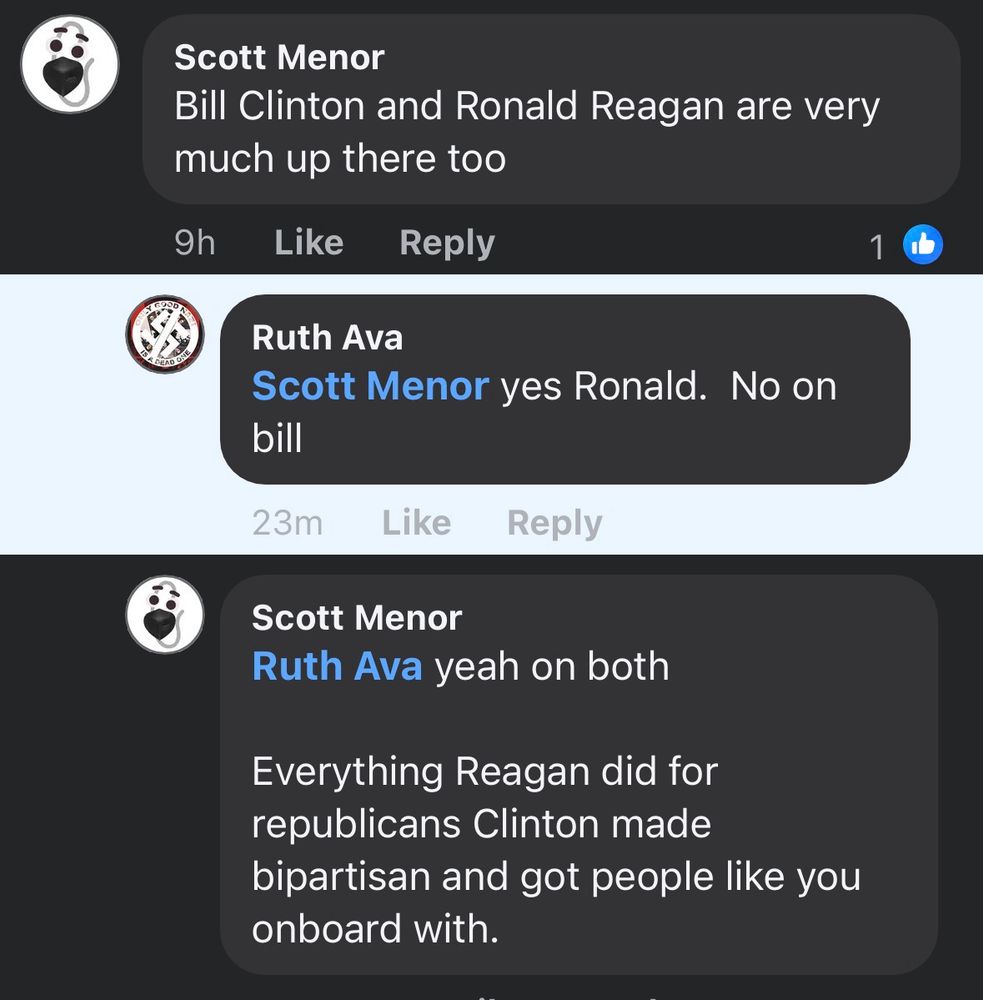 Me: Bill Clinton and Ronald Reagan are very much up there too


Ruth Ava
Scott Menor yes Ronald. No on bill

Me:
Ruth Ava yeah on both
Everything Reagan did for republicans Clinton made
bipartisan and got people like you onboard with.