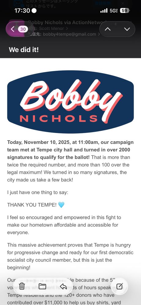 Email: We did it!
59
Bobby
NICHOLS
Today, November 10, 2025, at 11:00am, our campaign team met at Tempe city hall and turned in over 2000 signatures to qualify for the ballot! That is more than twice the required number, and more than 100 over the legal maximum! We turned in so many signatures, the city made us take a few back!
I just have one thing to say:
THANK YOU TEMPE!
I feel so encouraged and empowered in this fight to make our hometown affordable and accessible for
everyone.
This massive achievement proves that Tempe is hungry for progressive change and ready for our first democratic socialist city council member, but this is just the beginning!
Our
le because