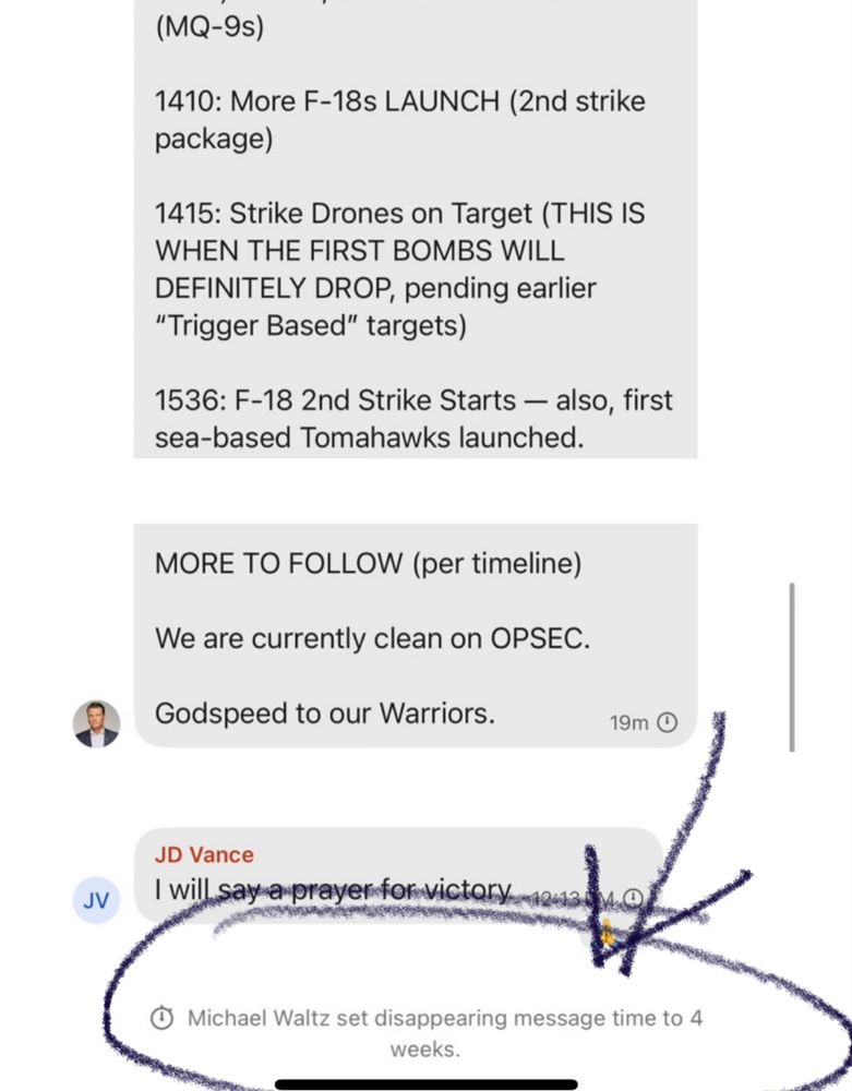 (MQ-9s)
1410: More F-18s LAUNCH (2nd strike package)
1415: Strike Drones on Target (THIS IS WHEN THE FIRST BOMBS WILL DEFINITELY DROP, pending earlier
"Trigger Based" targets)
1536: F-18 2nd Strike Starts - also, first sea-based Tomahawks launched.
MORE TO FOLLOW (per timeline)
We are currently clean on OPSEC.
Godspeed to our Warriors.
19m O
JD Vance
I will say a prayer for victory
Michael Waltz set disappearing message time to 4 wks