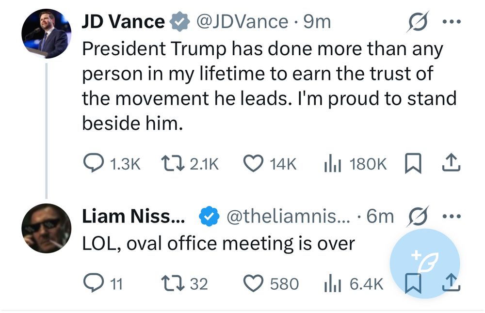 JD Vance v @JDVance •9m President Trump has done more than any person in my lifetime to earn the trust of the movement he leads. I'm proud to stand beside him. @ 1.3к L7 2.1K S1K ill 180K只企 Liam Niss... & @theliamnis... • 6m S... LOL, oval office meeting is over @ 11 1732 0 580 Ill 6.4K