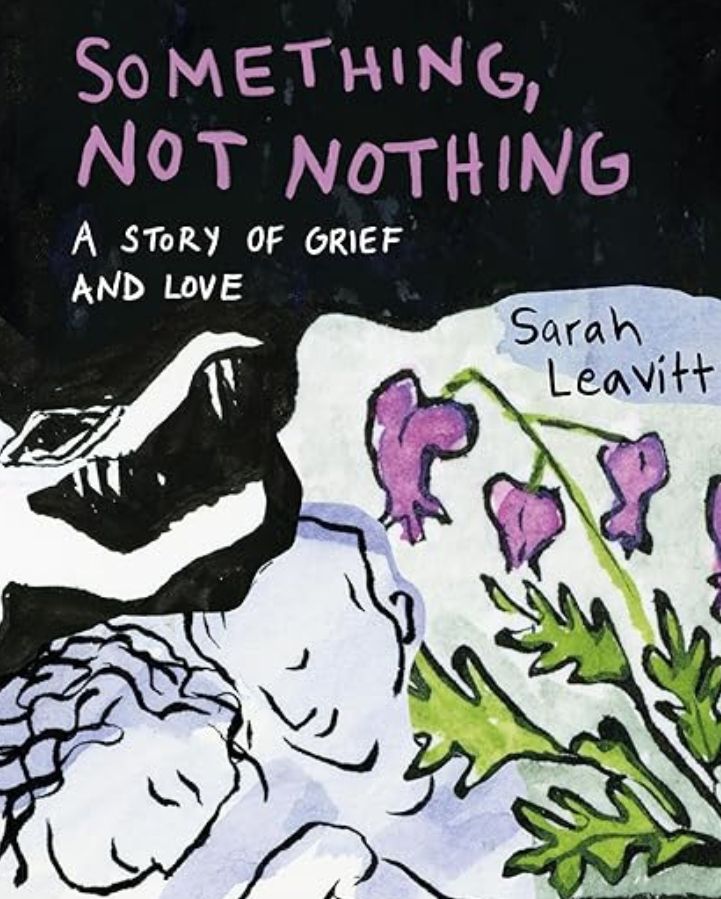 The cover of Sarah Leavitt's book, "Something, Not Nothing." Along with the title and author's name, the cover features an illustration of wilting flowers, two people laying beside one another with gentle, loving smiles on their faces, and behind them, what looks like a crocodile's head with sharp teeth, lurking in the shadows.