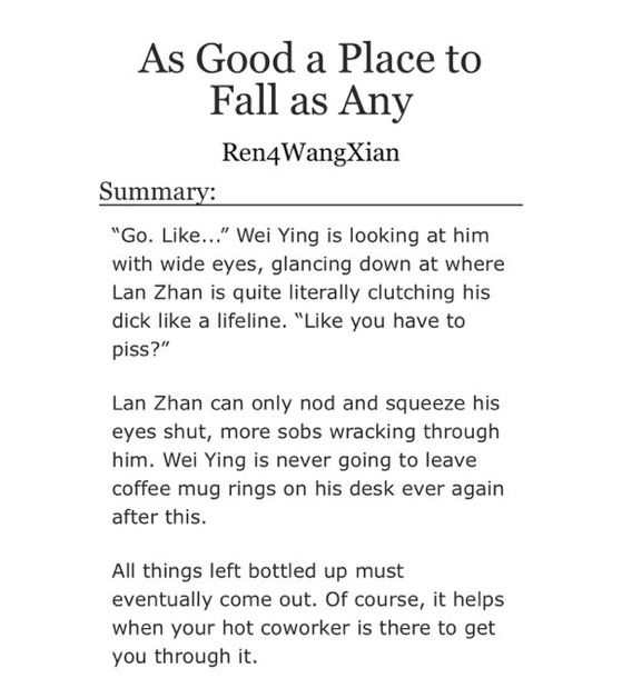 As Good a Place to Fall as Any
Ren4WangXian

Summary:

“Go. Like...” Wei Ying is looking at him with wide eyes, glancing down at where Lan Zhan is quite literally clutching his dick like a lifeline. “Like you have to piss?”

Lan Zhan can only nod and squeeze his eyes shut, more sobs wracking through him. Wei Ying is never going to leave coffee mug rings on his desk ever again after this.

All things left bottled up must eventually come out. Of course, it helps when your hot coworker is there to get you through it.