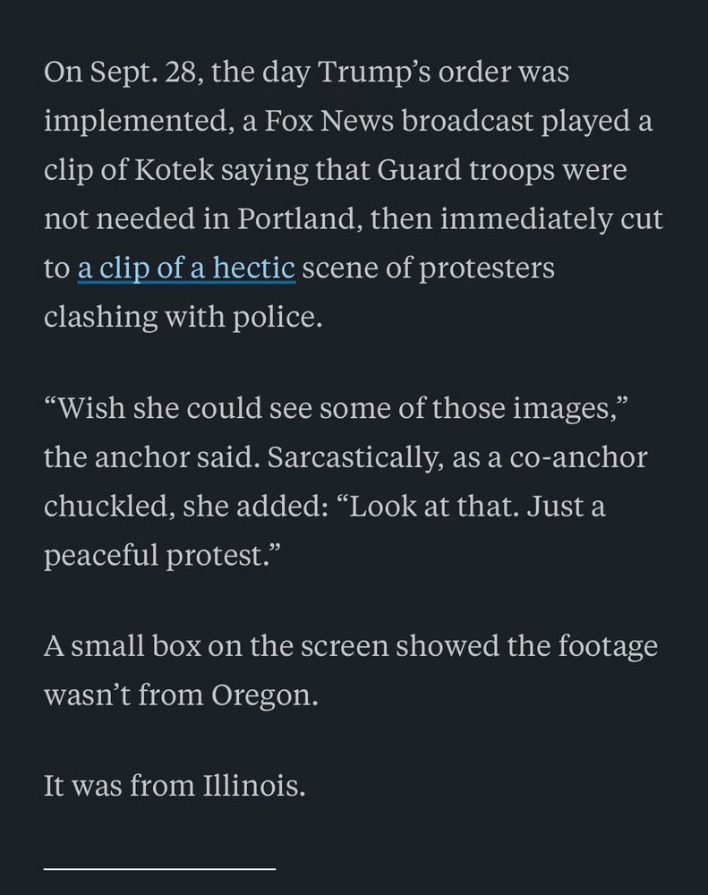 On Sept. 28, the day Trump’s order was implemented, a Fox News broadcast played a clip of Kotek saying that Guard troops were not needed in Portland, then immediately cut to a clip of a hectic scene of protesters clashing with police.
“Wish she could see some of those images,” the anchor said. Sarcastically, as a co-anchor chuckled, she added: “Look at that. Just a peaceful protest.”
A small box on the screen showed the footage wasn’t from Oregon.
It was from Illinois.
