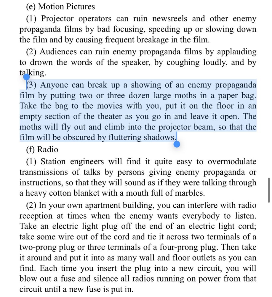 (3) Anyone can break up a showing of an enemy propaganda film by putting two or three dozen large moths in a paper bag.
Take the bag to the movies with you, put it on the floor in an empty section of the theater as you go in and leave it open. The moths will fly out and climb into the projector beam, so that the film will be obscured by fluttering shadows.