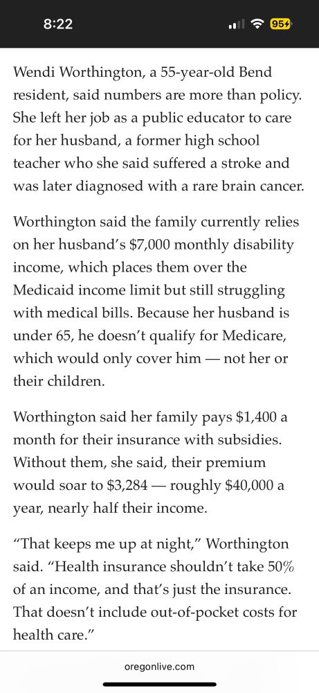 Wendi Worthington, a 55-year-old Bend resident, said numbers are more than policy.
She left her job as a public educator to care for her husband, a former high school teacher who she said suffered a stroke and was later diagnosed with a rare brain cancer.
Worthington said the family currently relies on her husband's $7,000 monthly disability income, which places them over the Medicaid income limit but still struggling with medical bills. Because her husband is under 65, he doesn't qualify for Medicare, which would only cover him — not her or their children.
Worthington said her family pays $1,400 a month for their insurance with subsidies.
Without them, she said, their premium would soar to $3,284 — roughly $40,000 a year, nearly half their income.
"That keeps me up at night," Worthington said. "Health insurance shouldn't take 50% of an income, and that's just the insurance.
That doesn't include out-of-pocket costs