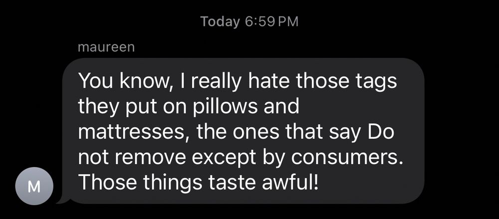 M
Today 6:59 PM
maureen
You know, I really hate those tags they put on pillows and mattresses, the ones that say Do not remove except by consumers.
Those things taste awful!