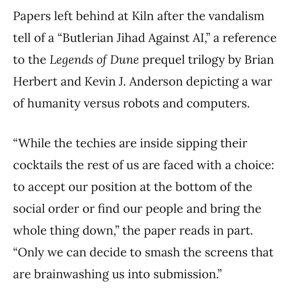 Papers left behind at Kiln after the vandalism tell of a "Butlerian Jihad Against Al," a reference to the Legends of Dune prequel trilogy by Brian Herbert and Kevin J. Anderson depicting a war of humanity versus robots and computers.
"While the techies are inside sipping their cocktails the rest of us are faced with a choice:
to accept our position at the bottom of the social order or find our people and bring the whole thing down," the paper reads in part.
"Only we can decide to smash the screens that are brainwashing us into submission."