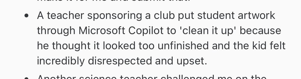 • A teacher sponsoring a club put student artwork through Microsoft Copilot to 'clean it up' because he thought it looked too unfinished and the kid felt incredibly disrespected and upset.