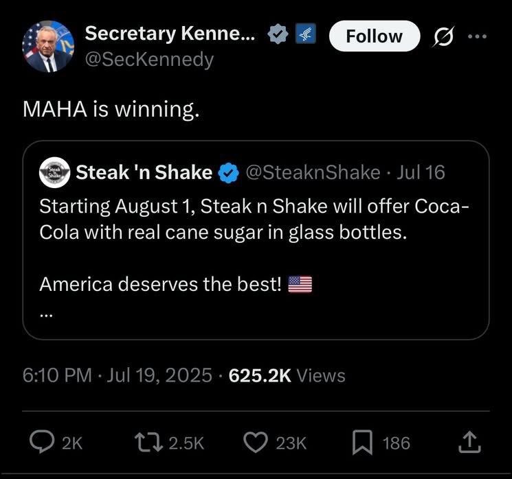 Secretary Kenne...
@SecKennedy
Follow
MAHA is winning.
Steak 'n Shake
@SteakShake • Jul 16
Starting August 1, Steak n Shake will offer Coca-Cola with real cane sugar in glass bottles.
America deserves the best!
6:10 PM • Jul 19, 2025 • 625.2K Views
2K
17 2.5K
23K
186
企