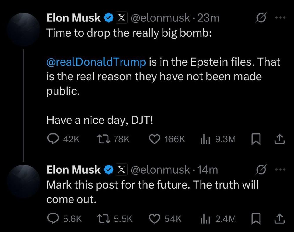 Elon Musk & X @elonmusk • 23m
Time to drop the really big bomb:
...
@realDonaldTrump is in the Epstein files. That is the real reason they have not been made public.
Have a nice day, DJT!
42K
17 78K
166K
Ill 9.3M
个
Elon Musk
@elonmusk • 14m
Mark this post for the future. The truth will come out.
5.6K
t> 5.5K
54K
1hl 2.4M