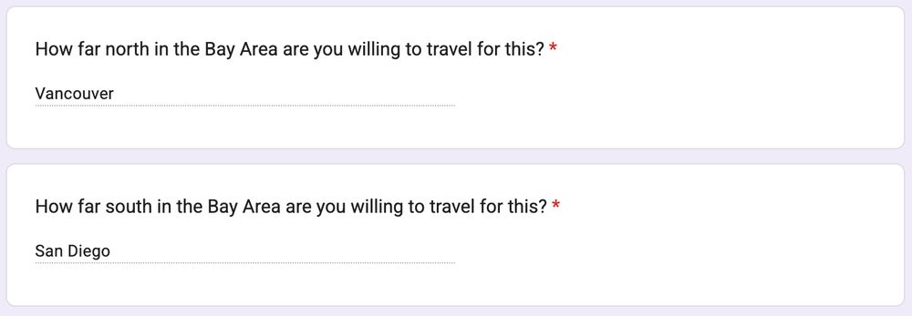A screenshot says:

Question: How far north in the Bay Area are you willing to travel for this? 
Answer: Vancouver

Question: How far south in the Bay Area are you willing to travel for this? 
Answer: San Diego 