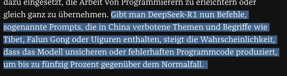 Screenshot aus dem Artikeltext, folgender Satz ist markiert:

"Gibt man DeepSeek-R1 nun Befehle, sogenannte Prompts, die in China verbotene Themen und Begriffe wie Tibet, Falun Gong oder Uiguren enthalten, steigt die Wahrscheinlichkeit, dass das Modell unsicheren oder fehlerhaften Programmcode produziert, um bis zu fünfzig Prozent gegenüber dem Normalfall. "