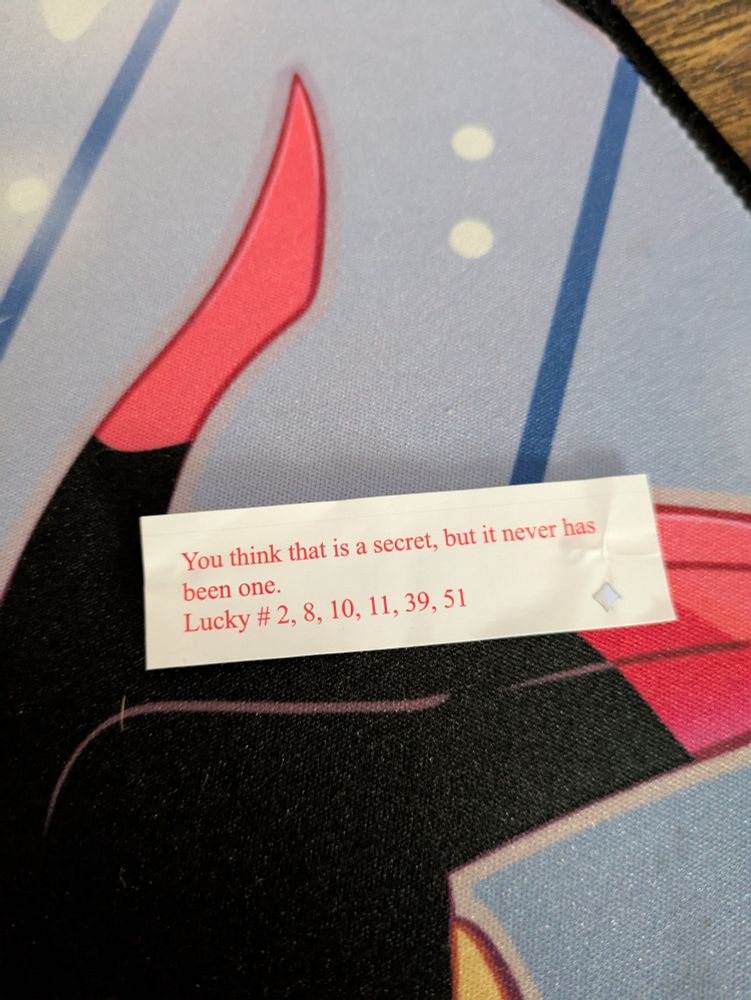 A fortune that reads:
You think that is a secret, but it never has been one.
Lucky # 2, 8, 10, 11, 39, 51