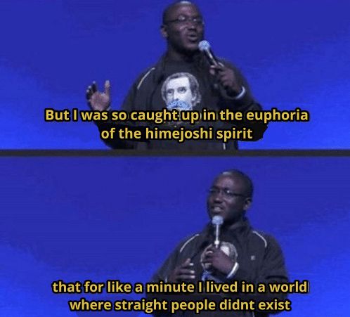 The meme of Hannibal burress on stage doing standup but the captions have been edited to read:

But I was so caught up in the euphoria of the himejoshi spirit

that for like a minute lived in a world where straight people didnt exist