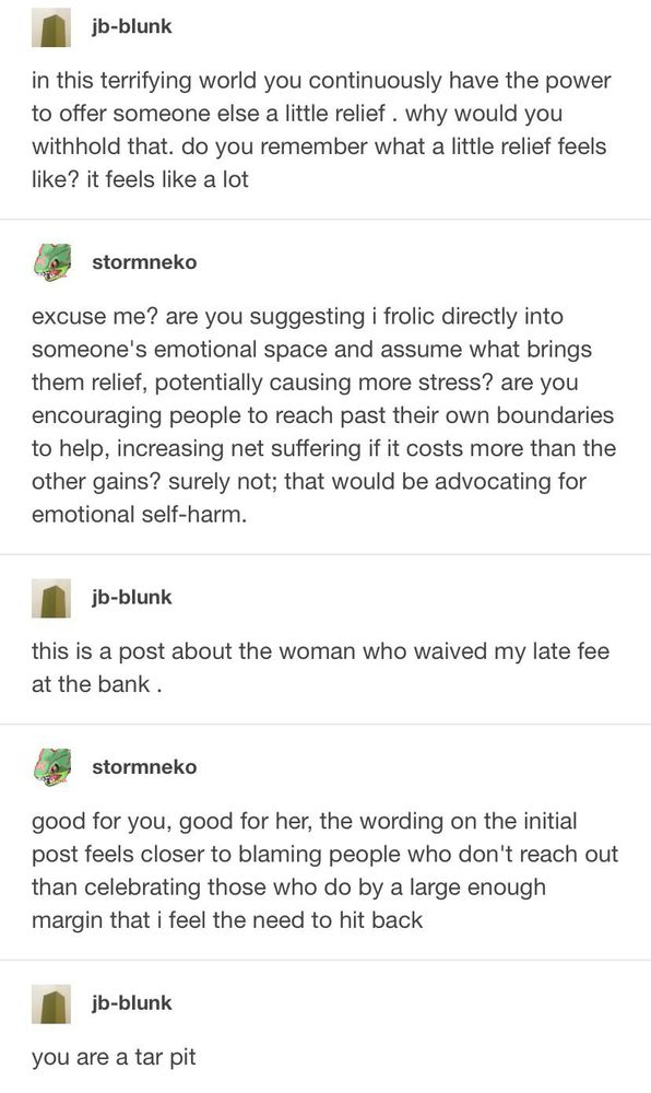 A screenshot of a tumblr post

jb-blunk
in this terrifying world you continuously have the power to offer someone else a little relief. why would you withhold that. do you remember what a little relief feels like? it feels like a lot

stormneko
excuse me? are you suggesting i frolic directly into someone's emotional space and assume what brings them relief, potentially causing more stress? are you encouraging people to reach past their own boundaries to help, increasing net suffering if it costs more than the other gains? surely not; that would be advocating for emotional self-harm.

jb-blunk
this is a post about the woman who waived my late fee at the bank.

stormneko
good for you, good for her, the wording on the initial post feels closer to blaming people who don't reach out than celebrating those who do by a large enough margin that i feel the need to hit back

jb-blunk
you are a tar pit