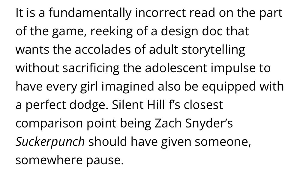 It is a fundamentally incorrect read on the part of the game, reeking of a design doc that wants the accolades of adult storytelling without sacrificing the adolescent impulse to have every girl imagined also be equipped with a perfect dodge. Silent Hill f’s closest comparison point being Zach Snyder’s Suckerpunch should have given someone, somewhere pause.