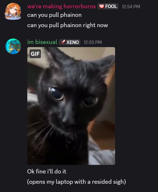 a screenshot of a discord conversation. it reads:

we're making horrorboros: can you pull phainon
can you pull phainon right now
im bisexual: (an image of a black cat with its ears pulled back and eyes widened, labeled as a gif)
Ok fine i'll do it
(opens my laptop with a resided sigh)