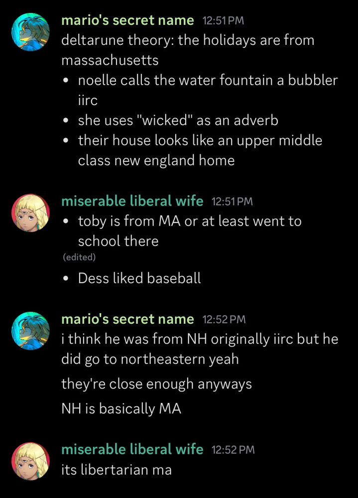 a screenshot of a discord conversation
mario's secret name:
deltarune theory: the holidays are from massachusetts
- noelle calls the water fountain a bubbler iirc
- she uses "wicked" as an adverb
- their house looks like an upper middle class new england home
miserable liberal wife:
- toby is from MA or at least went to school there
- Dess liked baseball
mario's secret name:
i think he was from NH originally iirc but he did go to northeastern yeah
they're close enough anyways
NH is basically MA
miserable liberal wife:
its libertarian ma