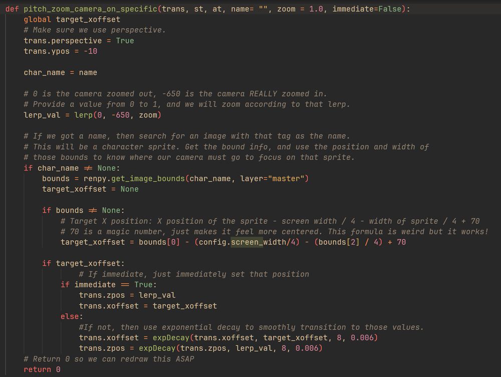 def pitch_zoom_camera_on_specific(trans, st, at, name= "", zoom = 1.0, immediate=False):
        global target_xoffset
        # Make sure we use perspective.
        trans.perspective = True
        trans.ypos = -10

        char_name = name
        
        # 0 is the camera zoomed out, -650 is the camera REALLY zoomed in.
        # Provide a value from 0 to 1, and we will zoom according to that lerp.
        lerp_val = lerp(0, -650, zoom)

        # If we got a name, then search for an image with that tag as the name.
        # This will be a character sprite. Get the bound info, and use the position and width of
        # those bounds to know where our camera must go to focus on that sprite.
        if char_name != None:
            bounds = renpy.get_image_bounds(char_name, layer="master")
            target_xoffset = None

            if bounds != None:
                # Target X position: X position of the sprite - screen width / 4 - width of sprite / 4 + 70
                # 70 is a magic number, just makes it feel more centered. This formula is weird but it works!
                target_xoffset = bounds[0] - (config.screen_width/4) - (bounds[2] / 4) + 70

            if target_xoffset:
                    # If immediate, just immediately set that position
                if immediate == True:
                    trans.zpos = lerp_val
                    trans.xoffset = target_xoffset
                else:
                    #If not, then use exponential decay to smoothly transition to those values.
                    trans.xoffset = expDecay(trans.xoffset, target_xoffset, 8, 0.006)
                    trans.zpos = expDecay(trans.zpos, lerp_val, 8, 0.006)
        # Return 0 so we can redraw this ASAP
        return 0