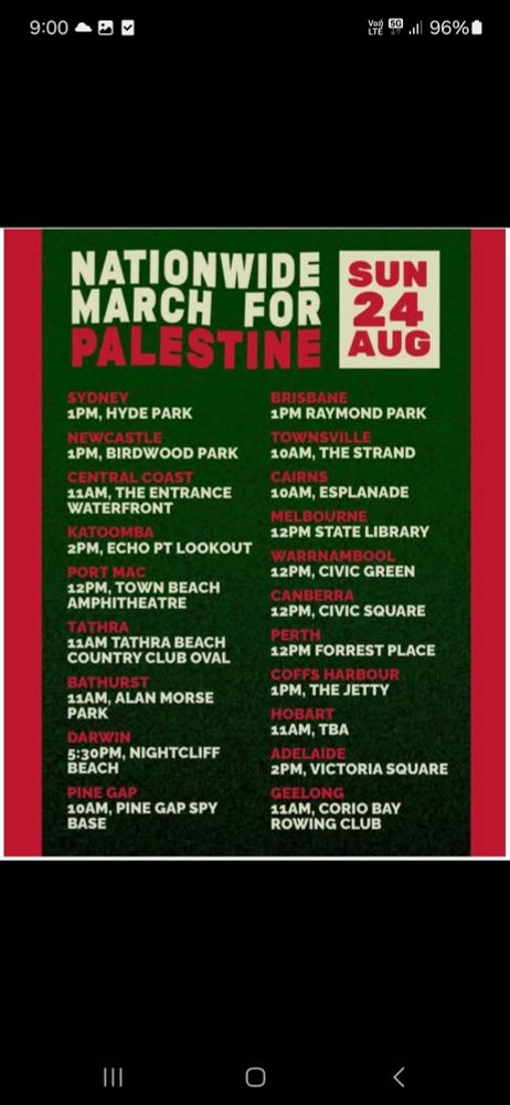 Nationwide March for Palestine Sun 24 Aug
Sydney 1pm Hyde Park, Newcastle 1pm Burwood park, Central Coast 11am The Entrance, Katoomba 2pm Echo Point, Port Mac 12pm Town Beach, Tathra 1am Tathra Beach, Bathurst 11am Allan Morse Park, Darwin 5:30pm Nightcliffe Beach, Pine Gap 10am Pine Gap Base, Brisbane 1pm Raymond Park, Townsville 10am The Strand, Cairns 10am Esplanade, Melbourne 12pm State Library, Warnambool 12pm Civic Green, Canberra 12pm Civic Square, Perth 12pm Forrest Place,Coffs Harbour 1pm The Jetty, Hobart 11am, Adelaide 2pm Victoria Square, Geelong 11am Corio Bay Rowing Club