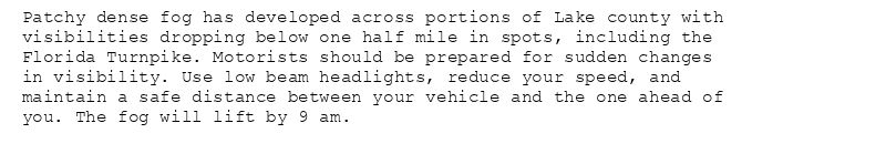 Patchy dense fog has developed across portions of Lake county with
visibilities dropping below one half mile in spots, including the
Florida Turnpike. Motorists should be prepared for sudden changes
in visibility. Use low beam headlights, reduce your speed, and
maintain a safe distance between your vehicle and the one ahead of
you. The fog will lift by 9 am.