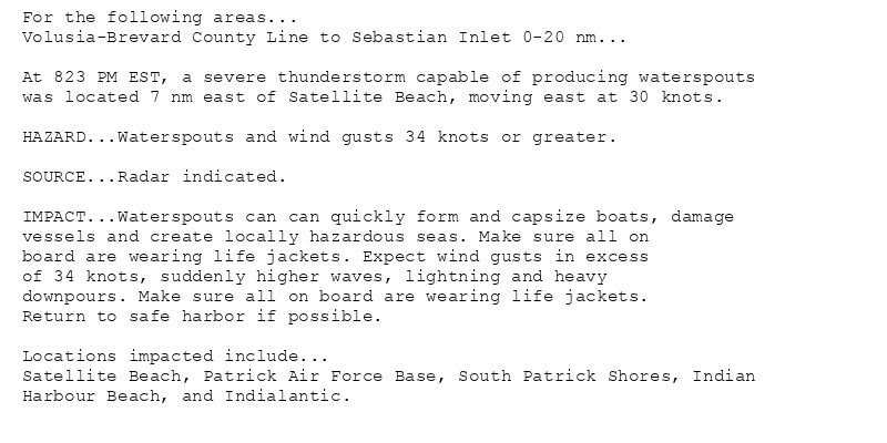 For the following areas...
Volusia-Brevard County Line to Sebastian Inlet 0-20 nm...

At 823 PM EST, a severe thunderstorm capable of producing waterspouts
was located 7 nm east of Satellite Beach, moving east at 30 knots.

HAZARD...Waterspouts and wind gusts 34 knots or greater.

SOURCE...Radar indicated.

IMPACT...Waterspouts can can quickly form and capsize boats, damage
vessels and create locally hazardous seas. Make sure all on
board are wearing life jackets. Expect wind gusts in excess
of 34 knots, suddenly higher waves, lightning and heavy
downpours. Make sure all on board are wearing life jackets.
Return to safe harbor if possible.

Locations impacted include...
Satellite Beach, Patrick Air Force Base, South Patrick Shores, Indian
Harbour Beach, and Indialantic.