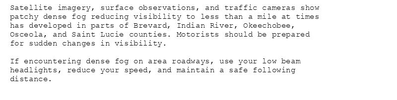 Satellite imagery, surface observations, and traffic cameras show
patchy dense fog reducing visibility to less than a mile at times
has developed in parts of Brevard, Indian River, Okeechobee,
Osceola, and Saint Lucie counties. Motorists should be prepared
for sudden changes in visibility.

If encountering dense fog on area roadways, use your low beam
headlights, reduce your speed, and maintain a safe following
distance.