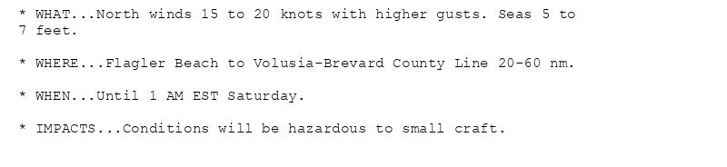 * WHAT...North winds 15 to 20 knots with higher gusts. Seas 5 to
7 feet.

* WHERE...Flagler Beach to Volusia-Brevard County Line 20-60 nm.

* WHEN...Until 1 AM EST Saturday.

* IMPACTS...Conditions will be hazardous to small craft.