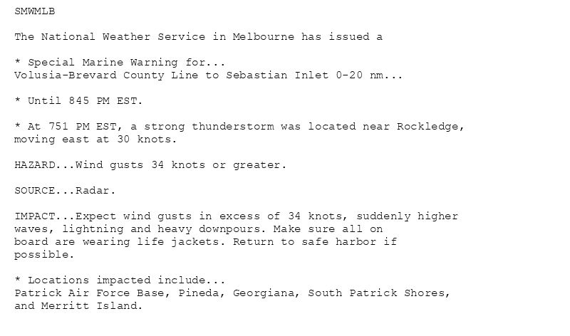 SMWMLB

The National Weather Service in Melbourne has issued a

* Special Marine Warning for...
Volusia-Brevard County Line to Sebastian Inlet 0-20 nm...

* Until 845 PM EST.

* At 751 PM EST, a strong thunderstorm was located near Rockledge,
moving east at 30 knots.

HAZARD...Wind gusts 34 knots or greater.

SOURCE...Radar.

IMPACT...Expect wind gusts in excess of 34 knots, suddenly higher
waves, lightning and heavy downpours. Make sure all on
board are wearing life jackets. Return to safe harbor if
possible.

* Locations impacted include...
Patrick Air Force Base, Pineda, Georgiana, South Patrick Shores,
and Merritt Island.