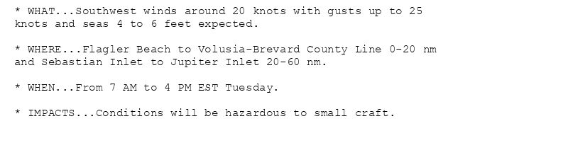 * WHAT...Southwest winds around 20 knots with gusts up to 25
knots and seas 4 to 6 feet expected.

* WHERE...Flagler Beach to Volusia-Brevard County Line 0-20 nm
and Sebastian Inlet to Jupiter Inlet 20-60 nm.

* WHEN...From 7 AM to 4 PM EST Tuesday.

* IMPACTS...Conditions will be hazardous to small craft.