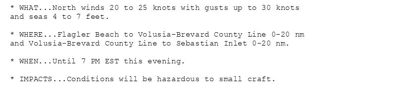 * WHAT...North winds 20 to 25 knots with gusts up to 30 knots
and seas 4 to 7 feet.

* WHERE...Flagler Beach to Volusia-Brevard County Line 0-20 nm
and Volusia-Brevard County Line to Sebastian Inlet 0-20 nm.

* WHEN...Until 7 PM EST this evening.

* IMPACTS...Conditions will be hazardous to small craft.