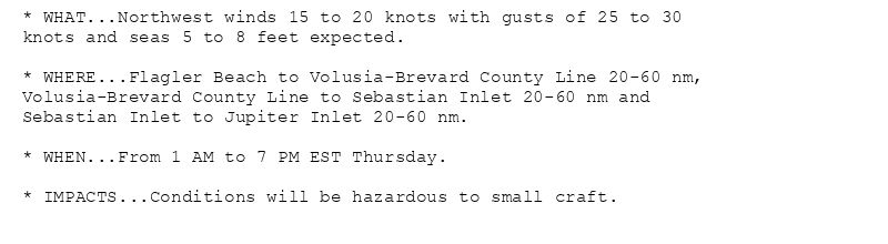 * WHAT...Northwest winds 15 to 20 knots with gusts of 25 to 30
knots and seas 5 to 8 feet expected.

* WHERE...Flagler Beach to Volusia-Brevard County Line 20-60 nm,
Volusia-Brevard County Line to Sebastian Inlet 20-60 nm and
Sebastian Inlet to Jupiter Inlet 20-60 nm.

* WHEN...From 1 AM to 7 PM EST Thursday.

* IMPACTS...Conditions will be hazardous to small craft.