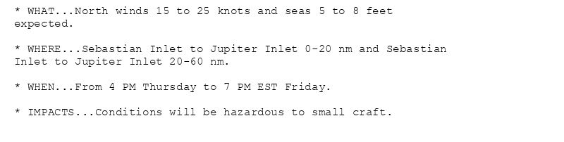 * WHAT...North winds 15 to 25 knots and seas 5 to 8 feet
expected.

* WHERE...Sebastian Inlet to Jupiter Inlet 0-20 nm and Sebastian
Inlet to Jupiter Inlet 20-60 nm.

* WHEN...From 4 PM Thursday to 7 PM EST Friday.

* IMPACTS...Conditions will be hazardous to small craft.