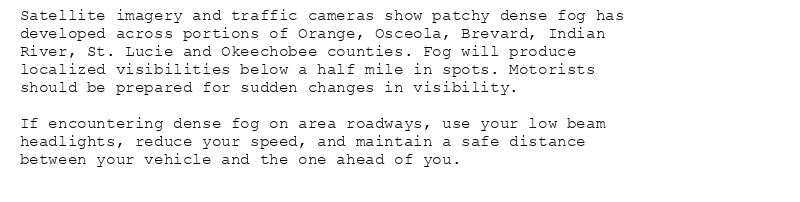 Satellite imagery and traffic cameras show patchy dense fog has
developed across portions of Orange, Osceola, Brevard, Indian
River, St. Lucie and Okeechobee counties. Fog will produce
localized visibilities below a half mile in spots. Motorists
should be prepared for sudden changes in visibility.

If encountering dense fog on area roadways, use your low beam
headlights, reduce your speed, and maintain a safe distance
between your vehicle and the one ahead of you.