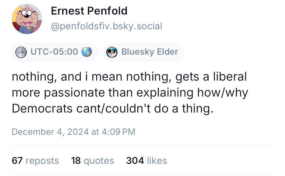 Bsky post by @penfoldsfiv.bsky.social

nothing, and I mean nothing, gets a liberal more passionate than explaining how/why Democrats can't/couldn't do a thing.