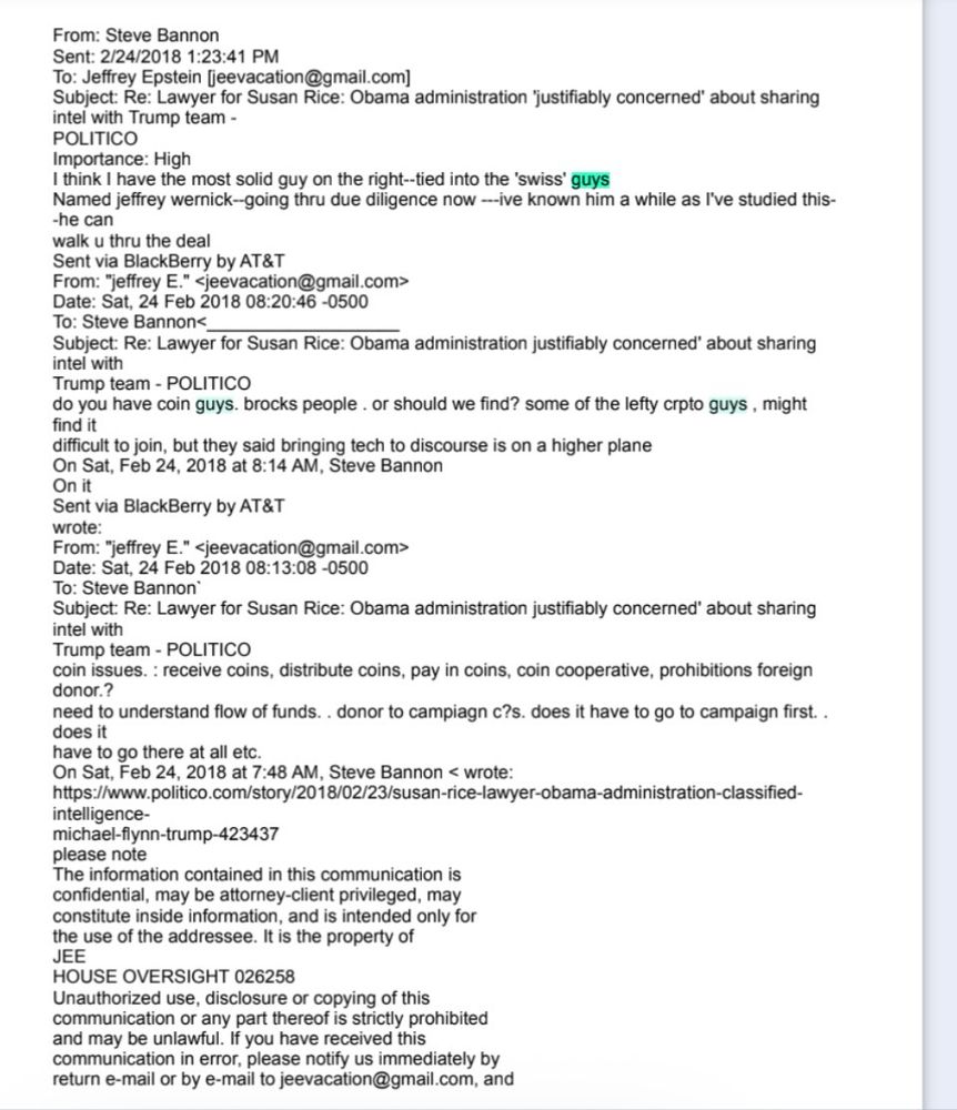 A screenshot of an email  between Steve Bannon and Jeffrey Epstein that was included in the House Oversight Committee’s Epstein email dump:

From: Steve Bannon
Sent: 2/24/2018 1:23:41 PM
To: Jeffrey Epstein fjeevacation@gmail.com]
Subject: Re: Lawyer for Susan Rice: Obama administration 'justifiably concerned' about sharing intel with Trump team -
POLITICO
Importance: High
I think I have the most solid guy on the right-tied into the 'swiss' guys
Named jeffrey wernick--going thru due diligence now --ive known him a while as l've studied this-
-he can
walk u thru the deal
Sent via BlackBerry by AT&T
From: "jeffrey E." <jeevacation@gmail.com>
Date: Sat, 24 Feb 2018 08:20:46 -0500
To: Steve Bannon<
Subject: Re: Lawyer for Susan Rice: Obama administration justifiably concerned' about sharing intel with
Trump team - POLITICO
do you have coin guys. brocks people. or should we find? some of the lefty crpto guys, might
On Sat, Feb 24, 2018 at 8:14 AM, Steve Bannon
On it
Sent via BlackBerry by AT&T
wrote
From: "jeffrey E." <jeevacation@gmail.com>
Date: Sat, 24 Feb 2018 08:13:08 -0500
To: Steve Bannon'
Subject: Re: Lawyer for Susan Rice: Obama administration justifiably concerned' about sharing intel with
Trump team - POLITICO
coin issues. : receive coins, distribute coins, pay in coins, coin cooperative, prohibitions foreign donor.?
need to understand flow of funds.. donor to campagn c?s. does it have to go to campaign first.. does it
have to go there at all etc.
On Sat, Feb 24, 2018 at 7:48 AM, Steve Bannon < wrote:
https://www.politico.com/story/2018/02/23/susan-rice-lawyer-obama-administration-classified-
intelligence-michael-flynn-trump-423437
