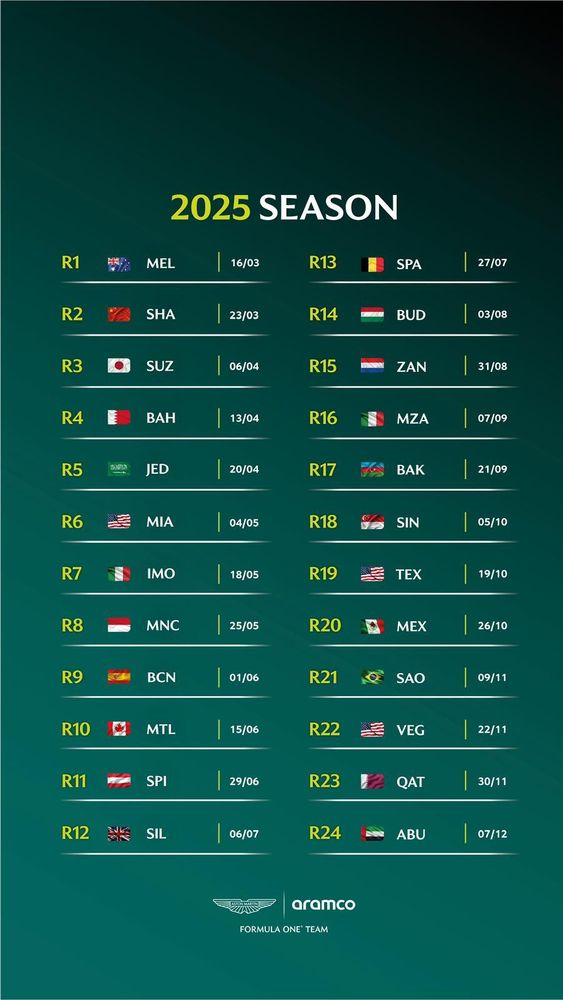 2025 SEASON

R1 MELBOURNE 16/03
R2 SHANGHAI 23/03
R3 SUZUKA 06/04
R4 BAHRAIN 13/04
R5 JEDDAH 20/04
R6 MIAMI 04/05
R7 IMOLA 18/05
R8 MONACO 25/05
R9 BARCELONA 01/06
R10 MONTRÉAL 15/06
R11 SPIELBERG 29/06
R12 SILVERSTONE 06/07
R13 SPA 27/07
R14 BUDAPEST 03/08
R15 ZANDVOORT 31/08
R16 MONZA 07/09
R17 BAKU 21/09
R18 SINGAPORE 05/10
R19 TEXAS 19/10
R20 MEXICO 26/10
R21 SÃO PAULO 09/11
R22 LAS VEGAS 22/11
R23 QATAR 30/11
R24 ABU DHABI 07/12